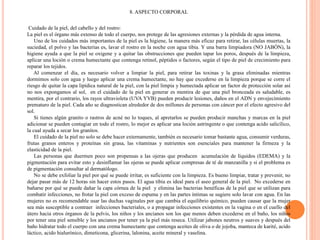 8. ASPECTO CORPORAL
Cuidado de la piel, del cabello y del rostro:
La piel es el órgano más extenso de todo el cuerpo, nos protege de las agresiones externas y la pérdida de agua interna.
Uno de los cuidados más importantes de la piel es la higiene, la manera más eficaz para retirar, las células muertas, la
suciedad, el polvo y las bacterias es, lavar el rostro en la noche con agua tibia. Y una barra limpiadora (NO JABÓN), la
higiene ayuda a que la piel se oxigene y a quitar las obstrucciones que pueden tapar los poros, después de la limpieza,
aplicar una loción o crema humectante que contenga retinol, péptidos o factores, según el tipo de piel de crecimiento para
reparar los tejidos.
Al comenzar el día, es necesario volver a limpiar la piel, para retirar las toxinas y la grasa eliminadas mientras
dormimos solo con agua y luego aplicar una crema humectante, no hay que excederse en la limpieza porque se corre el
riesgo de quitar la capa lipídica natural de la piel, con la piel limpia y humectada aplicar un factor de protección solar así
no nos expongamos al sol, en el cuidado de la piel en generar es mentira de que una piel bronceada es saludable, es
mentira, por el contrario, los rayos ultravioleta (UVA YVB) pueden producir lesiones, daños en el ADN y envejecimiento
prematuro de la piel. Cada año se diagnostican alrededor de dos millones de personas con cáncer por el efecto agresivo del
sol.
Si tienes algún granito o rastros de acné no lo toques, al apretarlos se pueden producir manchas y marcas en la piel
adicionar se pueden contagiar en todo el rostro, lo mejor es aplicar una loción astringente o que contenga acido salicílico,
la cual ayuda a secar los granitos.
El cuidado de la piel no solo se debe hacer externamente, también es necesario tomar bastante agua, consumir verduras,
frutas granos enteros y proteínas sin grasa, las vitaminas y nutrientes son esenciales para mantener la firmeza y la
elasticidad de la piel.
Las personas que duermen poco son propensas a las ojeras que producen acumulación de líquidos (EDEMA) y la
pigmentación para evitar esto y desinflamar las ojeras se puede aplicar compresas de té de manzanilla y si el problema es
de pigmentación consultar al dermatólogo.
No se debe exfoliar la piel por qué se puede irritar, es suficiente con la limpieza. Es bueno limpiar, tratar y prevenir, no
dejar pasar más de 12 horas sin hacer estos pasos. El agua tibia es ideal para el aseo general de la piel. No excederse en
bañarse por qué se puede dañar la capa córnea de la piel y elimina las bacterias benéficas de la piel que se utilizan para
combatir infecciones, no frotar la piel con exceso de espuma y en las partes íntimas se sugiere solo lavar con agua. En las
mujeres no es recomendable usar las duchas vaginales por que cambia el equilibrio químico, pueden causar que la mujer
sea más susceptible a contraer infecciones bacteriales, o a propagar infecciones existentes en la vagina o en el cuello del
útero hacia otros órganos de la pelvis, los niños y los ancianos son los que menos deben excederse en el baño, los niños
por tener una piel sensible y los ancianos por tener ya la piel más reseca. Utilizar jabones neutros y suaves y después del
baño hidratar todo el cuerpo con una crema humectante que contenga aceites de oliva o de jojoba, manteca de karité, acido
láctico, acido hialurónico, dimeticona, glicerina, lalonina, aceite mineral y vaselina.
 