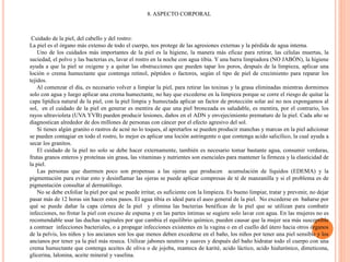 8. ASPECTO CORPORAL
Cuidado de la piel, del cabello y del rostro:
La piel es el órgano más extenso de todo el cuerpo, nos protege de las agresiones externas y la pérdida de agua interna.
Uno de los cuidados más importantes de la piel es la higiene, la manera más eficaz para retirar, las células muertas, la
suciedad, el polvo y las bacterias es, lavar el rostro en la noche con agua tibia. Y una barra limpiadora (NO JABÓN), la higiene
ayuda a que la piel se oxigene y a quitar las obstrucciones que pueden tapar los poros, después de la limpieza, aplicar una
loción o crema humectante que contenga retinol, péptidos o factores, según el tipo de piel de crecimiento para reparar los
tejidos.
Al comenzar el día, es necesario volver a limpiar la piel, para retirar las toxinas y la grasa eliminadas mientras dormimos
solo con agua y luego aplicar una crema humectante, no hay que excederse en la limpieza porque se corre el riesgo de quitar la
capa lipídica natural de la piel, con la piel limpia y humectada aplicar un factor de protección solar así no nos expongamos al
sol, en el cuidado de la piel en generar es mentira de que una piel bronceada es saludable, es mentira, por el contrario, los
rayos ultravioleta (UVA YVB) pueden producir lesiones, daños en el ADN y envejecimiento prematuro de la piel. Cada año se
diagnostican alrededor de dos millones de personas con cáncer por el efecto agresivo del sol.
Si tienes algún granito o rastros de acné no lo toques, al apretarlos se pueden producir manchas y marcas en la piel adicionar
se pueden contagiar en todo el rostro, lo mejor es aplicar una loción astringente o que contenga acido salicílico, la cual ayuda a
secar los granitos.
El cuidado de la piel no solo se debe hacer externamente, también es necesario tomar bastante agua, consumir verduras,
frutas granos enteros y proteínas sin grasa, las vitaminas y nutrientes son esenciales para mantener la firmeza y la elasticidad de
la piel.
Las personas que duermen poco son propensas a las ojeras que producen acumulación de líquidos (EDEMA) y la
pigmentación para evitar esto y desinflamar las ojeras se puede aplicar compresas de té de manzanilla y si el problema es de
pigmentación consultar al dermatólogo.
No se debe exfoliar la piel por qué se puede irritar, es suficiente con la limpieza. Es bueno limpiar, tratar y prevenir, no dejar
pasar más de 12 horas sin hacer estos pasos. El agua tibia es ideal para el aseo general de la piel. No excederse en bañarse por
qué se puede dañar la capa córnea de la piel y elimina las bacterias benéficas de la piel que se utilizan para combatir
infecciones, no frotar la piel con exceso de espuma y en las partes íntimas se sugiere solo lavar con agua. En las mujeres no es
recomendable usar las duchas vaginales por que cambia el equilibrio químico, pueden causar que la mujer sea más susceptible
a contraer infecciones bacteriales, o a propagar infecciones existentes en la vagina o en el cuello del útero hacia otros órganos
de la pelvis, los niños y los ancianos son los que menos deben excederse en el baño, los niños por tener una piel sensible y los
ancianos por tener ya la piel más reseca. Utilizar jabones neutros y suaves y después del baño hidratar todo el cuerpo con una
crema humectante que contenga aceites de oliva o de jojoba, manteca de karité, acido láctico, acido hialurónico, dimeticona,
glicerina, lalonina, aceite mineral y vaselina.
 