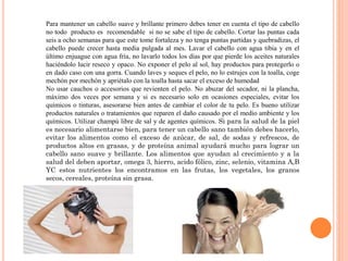 Para mantener un cabello suave y brillante primero debes tener en cuenta el tipo de cabello
no todo producto es recomendable si no se sabe el tipo de cabello. Cortar las puntas cada
seis a ocho semanas para que este tome fortaleza y no tenga puntas partidas y quebradizas, el
cabello puede crecer hasta media pulgada al mes. Lavar el cabello con agua tibia y en el
último enjuague con agua fría, no lavarlo todos los días por que pierde los aceites naturales
haciéndolo lucir reseco y opaco. No exponer el pelo al sol, hay productos para protegerlo o
en dado caso con una gorra. Cuando laves y seques el pelo, no lo estrujes con la toalla, coge
mechón por mechón y apriétalo con la toalla hasta sacar el exceso de humedad
No usar cauchos o accesorios que revienten el pelo. No abuzar del secador, ni la plancha,
máximo dos veces por semana y si es necesario solo en ocasiones especiales, evitar los
químicos o tinturas, asesorarse bien antes de cambiar el color de tu pelo. Es bueno utilizar
productos naturales o tratamientos que reparen el daño causado por el medio ambiente y los
químicos. Utilizar champú libre de sal y de agentes químicos. Si para la salud de la piel
es necesario alimentarse bien, para tener un cabello sano también debes hacerlo,
evitar los alimentos como el exceso de azúcar, de sal, de sodas y refrescos, de
productos altos en grasas, y de proteína animal ayudará mucho para lograr un
cabello sano suave y brillante. Los alimentos que ayudan al crecimiento y a la
salud del deben aportar, omega 3, hierro, acido fólico, zinc, selenio, vitamina A,B
YC estos nutrientes los encontramos en las frutas, los vegetales, los granos
secos, cereales, proteína sin grasa.
 