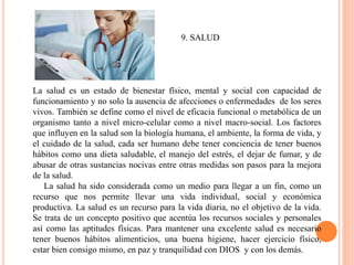 9. SALUD
La salud es un estado de bienestar físico, mental y social con capacidad de
funcionamiento y no solo la ausencia de afecciones o enfermedades de los seres
vivos. También se define como el nivel de eficacia funcional o metabólica de un
organismo tanto a nivel micro-celular como a nivel macro-social. Los factores
que influyen en la salud son la biología humana, el ambiente, la forma de vida, y
el cuidado de la salud, cada ser humano debe tener conciencia de tener buenos
hábitos como una dieta saludable, el manejo del estrés, el dejar de fumar, y de
abusar de otras sustancias nocivas entre otras medidas son pasos para la mejora
de la salud.
La salud ha sido considerada como un medio para llegar a un fin, como un
recurso que nos permite llevar una vida individual, social y económica
productiva. La salud es un recurso para la vida diaria, no el objetivo de la vida.
Se trata de un concepto positivo que acentúa los recursos sociales y personales
así como las aptitudes físicas. Para mantener una excelente salud es necesario
tener buenos hábitos alimenticios, una buena higiene, hacer ejercicio físico,
estar bien consigo mismo, en paz y tranquilidad con DIOS y con los demás.
 