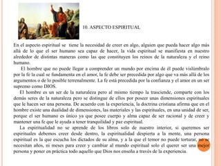 10. ASPECTO ESPIRITUAL
En el aspecto espiritual se tiene la necesidad de creer en algo, alguien que pueda hacer algo más
allá de lo que el ser humano sea capaz de hacer, la vida espiritual se manifiesta en nuestro
alrededor de distintas maneras como las que constituyen los reinos de la naturaleza y el reino
humano.
El hombre que no puede llegar a comprender un mundo por encima de él puede vislúmbralo
por la fe la cual se fundamenta en el amor, la fe debe ser precedida por algo que va más allá de los
argumentos o de lo posible terrenalmente. La fe está precedida por la confianza y el amor en un ser
supremo como DIOS.
El hombre es un ser de la naturaleza pero al mismo tiempo la trasciende, comparte con los
demás seres de la naturaleza pero se distingue de ellos por poseer unas dimensiones espirituales
que le hacen ser una persona. De acuerdo con la experiencia, la doctrina cristiana afirma que en el
hombre existe una dualidad de dimensiones, las materiales y las espirituales, en una unidad de ser,
porque el ser humano es único ya que posee cuerpo y alma capaz de ser racional y de creer y
mantener una fe que le ayuda a tener tranquilidad y paz espiritual.
La espiritualidad no se aprende de los libros solo de nuestro interior, si queremos ser
espirituales debemos creer desde dentro, la espiritualidad despierta a la mente, una persona
espiritual es la que escucha los dictados de su alma, y a la que el temor no puede torturar, no se
necesitan años, ni meses para creer y cambiar al mundo espiritual solo el querer ser una mejor
persona y poner en práctica todo aquello que Dios nos enseña a través de la experiencia.
 
