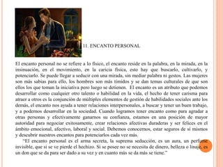 11. ENCANTO PERSONAL
El encanto personal no se refiere a lo físico, el encanto reside en la palabra, en la mirada, en la
insinuación, en el movimiento, en la caricia física, esto hay que buscarlo, cultivarlo, y
potenciarlo. Se puede llegar a seducir con una mirada, sin mediar palabra ni gestos. Las mujeres
son más sabias para ello, los hombres son más tímidos y se dan temas culturales de que son
ellos los que toman la iniciativa pero luego se detienen. El encanto es un atributo que podemos
desarrollar como cualquier otro talento o habilidad en la vida, el hecho de tener carisma para
atraer a otros es la conjunción de múltiples elementos de gestión de habilidades sociales ante los
demás, el encanto nos ayuda a tener relaciones interpersonales, a buscar y tener un buen trabajo,
y a podernos desarrollar en la sociedad. Cuando logramos tener encanto como para agradar a
otras personas y efectivamente ganarnos su confianza, estamos en una posición de mayor
autoridad para negociar exitosamente, crear relaciones afectivas duraderas y ser felices en el
ámbito emocional, afectivo, laboral y social. Debemos conocernos, estar seguros de sí mismos
y descubrir nuestros encantos para potenciarlos cada vez más.
“El encanto personal es el arma secreta, la suprema seducción, es un aura, un perfume
invisible, que si se ve pierde el hechizo. Si se posee no se necesita de dinero, belleza o linaje, es
un don que se da para ser dado a su vez y en cuanto más se da más se tiene.”
 