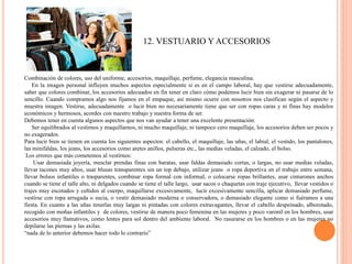 12. VESTUARIO Y ACCESORIOS
Combinación de colores, uso del uniforme, accesorios, maquillaje, perfume, elegancia masculina.
En la imagen personal influyen muchos aspectos especialmente si es en el campo laboral, hay que vestirse adecuadamente,
saber que colores combinar, los accesorios adecuados en fin tener en claro cómo podemos lucir bien sin exagerar ni pasarse de lo
sencillo. Cuando compramos algo nos fijamos en el empaque, así mismo ocurre con nosotros nos clasifican según el aspecto y
muestra imagen. Vestirse, adecuadamente o lucir bien no necesariamente tiene que ser con ropas caras y ni finas hay modelos
económicos y hermosos, acordes con nuestro trabajo y nuestra forma de ser.
Debemos tener en cuenta algunos aspectos que nos van ayudar a tener una excelente presentación:
Ser equilibrados al vestirnos y maquillarnos, ni mucho maquillaje, ni tampoco cero maquillaje, los accesorios deben ser pocos y
no exagerados.
Para lucir bien se tienen en cuenta los siguientes aspectos: el cabello, el maquillaje, las uñas, el labial, el vestido, los pantalones,
las minifaldas, los jeans, los accesorios como aretes anillos, pulseras etc., las medias veladas, el calzado, el bolso.
Los errores que más cometemos al vestirnos:
Usar demasiada joyería, mesclar prendas finas con baratas, usar faldas demasiado cortas, o largas, no usar medias veladas,
llevar tacones muy altos, usar blusas transparentes sin un top debajo, utilizar jeans o ropa deportiva en el trabajo entre semana,
llevar bolsos infantiles o trasparentes, combinar ropa formal con informal, o colocarse ropas brillantes, usar cinturones anchos
cuando se tiene el talle alto, ni delgados cuando se tiene el talle largo, usar sacos o chaquetas con traje ejecutivo, llevar vestidos o
trajes muy escotados y ceñidos al cuerpo, maquillarse excesivamente, lucir excesivamente sencilla, aplicar demasiado perfume,
vestirse con ropa arrugada o sucia, o vestir demasiado moderna o conservadora, o demasiado elegante como si fuéramos a una
fiesta. En cuanto a las uñas tenerlas muy largas ni pintadas con colores extravagantes, llevar el cabello despeinado, alborotado,
recogido con moñas infantiles y de colores, vestirse de manera poco femenina en las mujeres y poco varonil en los hombres, usar
accesorios muy llamativos, como lentes para sol dentro del ambiente laboral. No rasurarse en los hombres o en las mujeres no
depilarse las piernas y las axilas.
“nada de lo anterior debemos hacer todo lo contrario”
 