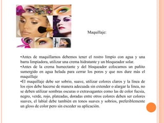 Maquillaje:
•Antes de maquillarnos debemos tener el rostro limpio con agua y una
barra limpiadora, utilizar una crema hidratante y un bloqueador solar.
•Antes de la crema humectante y del bloqueador colocarnos un pañito
sumergido en agua helada para cerrar los poros y que nos dure más el
maquillaje
•El maquillaje debe ser sobrio, suave, utilizar colores claros y la línea de
los ojos debe hacerse de manera adecuada sin extender o alargar la línea, no
se deben utilizar sombras oscuras o extravagantes como las de color fucsia,
negro, verde, rojo, plateadas, doradas entre otros colores deben ser colores
suaves, el labial debe también en tonos suaves y sobrios, preferiblemente
un gloss de color pero sin exceder su aplicación.
 