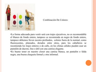 Combinación De Colores:
•La forma adecuada para vestir será con trajes ejecutivos, no es recomendable
el blanco de fondo entero, tampoco se recomienda en negro de fondo entero,
tampoco debemos llevar escotes profundos, colores fuera de lo normal, como
fluorescentes, plateados, dorados entre otros, para los caballeros se
recomienda los trajes enteros o de calle, en los climas cálidos pueden usar un
pantalón de dacron, lino o dril con una camisa elegante.
•Es bueno tener en nuestro closet una camisa blanca, un pantalón o falda
negra, una buena chaqueta formal y otra informal.
 