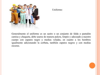 Uniforme:
Generalmente el uniforme es un sastre o un conjunto de falda o pantalón
camisa y chaqueta, debe usarse de manera pulcra, limpio y adecuado a nuestro
cuerpo con zapatos negro y medias veladas, en cuanto a los hombres
igualmente adicionando la corbata, también zapatos negros y con medias
oscuras.
 