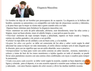 Elegancia Masculina:
Un hombre no deja de ser hombre por preocuparse de su aspecto. La elegancia es la belleza del
hombre, aumenta su autoestima y es compatible con todo tipo de situaciones sociales y laborales,
y de paso hace que la mujer se sienta más a gusto cuando está a su lado.
Algunas bases mínimas para fortalecer la elegancia masculina son:
•Aseo: mantener un corte de pelo adecuado, afeitarse, usar desodorante, tener las uñas cortas y
limpias, tener un buen aliento, tener el cabello limpio, y usar polvos para los pies.
• Pulcritud: sinónimo de ropa siempre limpia y planchada, zapatos en buen estado y limpios,
camisa sin cuellos gastados y de yerseis a ser posible.
•Calidad: la ropa debe ser de calidad y con un buen corte, y a la medida.
•Aceptar los años con garbo: se debe ser consciente de los años y saber vestir según la edad
adicional las canas te hacen ver más interesante, el estilo clásico siempre será el más elegante por
lo discreto, pero eso no significa que sea un estilo aburrido, soso o practico.
•Atemporalidad: La base para vestir con estilo consiste en saber mezclar , texturas, materiales y
colores y tratar de huir de los tonos monótonos o tejidos iguales en todo el atuendo, se puede
llevar unos pantalones oscuros con una camisa clara combinadas con rayas o cuadros para romper
la monotonía.
• Cada cosa para cada ocasión: se debe vestir según la ocasión, cuando se hace deporte con ropa
ligera y cómoda , para el deporte, si es una ocasión especial o reunión usar corbata un traje limpio
y adecuado , con unos buenos zapatos de color oscuro y obvio las medias también oscuras.
 