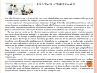 RELACIONES INTERPERSONALES
Una relación interpersonal es la interacción entre dos o más individuos, se trata de las relaciones sociales que como
tales se encuentran reguladas por las leyes e instituciones de la interacción social.
Todas las personas establecen numerosas relaciones a lo largo de la vida, intercambiamos formas de sentí, de
pensar, de actuar, necesidades interese y afectos. En toda relación interpersonal interviene la comunicación que es la
capacidad de las personas para obtener información respecto a su entorno y compartirla con el resto de la gente. El
proceso comunicativo está formado por la emisión de señales con el objeto de dar a conocer un mensaje.
Hay que tener en cuenta que las relaciones interpersonales nos permiten alcanzar ciertos objetivos necesarios
para nuestro desarrollo en una sociedad, y la mayoría de estas metas están implícitas a la hora de entablar lazos con
otras personas. Sin embargo es también posible utilizarlas como un medio para obtener ciertos beneficios, tales
como un puesto de trabajo. Un factor importante que ahora interviene en las relaciones interpersonales es la
tecnología como el internet, los celulares como los Smartphone que se anteponen y se ha observado un abandono
cada vez mayor del contacto presencial en pos de encuentros virtuales. Claro que no hay que desmeritar estos
avances por que podemos comunicarnos y vernos a través de medios electrónicos cuando las personas está lejos.
Hay que tener en cuenta que no es fácil comunicarnos que debemos hacer un esfuerzo para comprendernos y
llegar a un acuerdo claro que no es tan complicado si tomamos en cuenta que la mayoría de las personas tienen
pensamientos, necesidades e intereses en común por eso se dice que las relaciones interpersonales son una
búsqueda permanente de convivencia positiva entre los seres humanos de diferentes, razas, edades, culturas,
religiones etc.
En ocasiones existen diferencias, en cuanto a la forma de pensar y actuar esto nos puede llevar a tener conflictos
pero debemos valorar a los demás aceptarnos tal como somos y tratar de comprendernos los unos con los otros para
solucionar estas diferencias. Cada uno de nosotros tenemos el derecho de relacionarnos con quien queramos y
tenemos el deber de esforzarnos para que nuestra relación con los demás sea la mejor posible sin perder nuestra
dignidad. Para tener una buena relación con las otras personas debemos aprender a tolerar, y a aceptarnos con
nuestros defectos y virtudes, tratar de evitar la violencia y la agresividad.
 