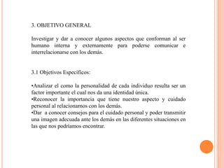 3. OBJETIVO GENERAL
Investigar y dar a conocer algunos aspectos que conforman al ser
humano interna y externamente para poderse comunicar e
interrelacionarse con los demás.
3.1 Objetivos Específicos:
•Analizar el como la personalidad de cada individuo resulta ser un
factor importante el cual nos da una identidad única.
•Reconocer la importancia que tiene nuestro aspecto y cuidado
personal al relacionarnos con los demás.
•Dar a conocer consejos para el cuidado personal y poder transmitir
una imagen adecuada ante los demás en las diferentes situaciones en
las que nos podríamos encontrar.
 