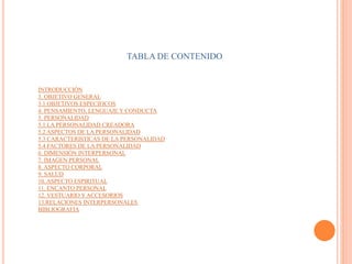 TABLA DE CONTENIDO
INTRODUCCIÓN
3. OBJETIVO GENERAL
3.1 OBJETIVOS ESPECIFICOS
4. PENSAMIENTO, LENGUAJE Y CONDUCTA
5. PERSONALIDAD
5.1 LA PERSONALIDAD CREADORA
5.2 ASPECTOS DE LA PERSONALIDAD
5.3 CARACTERISTICAS DE LA PERSONALIDAD
5.4 FACTORES DE LA PERSONALIDAD
6. DIMENSIÓN INTERPERSONAL
7. IMAGEN PERSONAL
8. ASPECTO CORPORAL
9. SALUD
10. ASPECTO ESPIRITUAL
11. ENCANTO PERSONAL
12. VESTUARIO Y ACCESORIOS
13.RELACIONES INTERPERSONALES
BIBLIOGRAFIA
 