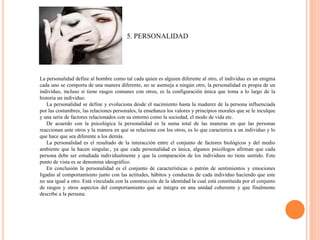 5. PERSONALIDAD
La personalidad define al hombre como tal cada quien es alguien diferente al otro, el individuo es un enigma
cada uno se comporta de una manera diferente, no se asemeja a ningún otro, la personalidad es propia de un
individuo, incluso si tiene rasgos comunes con otros, es la configuración única que toma a lo largo de la
historia un individuo.
La personalidad se define y evoluciona desde el nacimiento hasta la madurez de la persona influenciada
por las costumbres, las relaciones personales, la enseñanza los valores y principios morales que se le inculque
y una serie de factores relacionados con su entorno como la sociedad, el modo de vida etc.
De acuerdo con la psicológica la personalidad es la suma total de las maneras en que las personas
reaccionan ante otros y la manera en que se relaciona con los otros, es lo que caracteriza a un individuo y lo
que hace que sea diferente a los demás.
La personalidad es el resultado de la interacción entre el conjunto de factores biológicos y del medio
ambiente que la hacen singular., ya que cada personalidad es única, algunos psicólogos afirman que cada
persona debe ser estudiada individualmente y que la comparación de los individuos no tiene sentido. Este
punto de vista es se denomina ideográfico.
En conclusión la personalidad es el conjunto de características o patrón de sentimientos y emociones
ligadas al comportamiento junto con las actitudes, hábitos y conductas de cada individuo haciendo que este
no sea igual a otro. Está vinculada con la construcción de la identidad la cual está constituida por el conjunto
de rasgos y otros aspectos del comportamiento que se integra en una unidad coherente y que finalmente
describe a la persona.
 