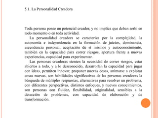 5.1. La Personalidad Creadora
Toda persona posee un potencial creador, y no implica que deban serlo en
todo momento o en toda actividad.
La personalidad creadora se caracteriza por la complejidad, la
autonomía e independencia en la formación de juicios, dominancia,
ascendencia personal, aceptación de sí mismos y autoconocimiento,
también en la capacidad para correr riesgos, apertura frente a nuevas
experiencias, capacidad para experimentar.
Las personas creadoras sienten la necesidad de correr riesgos, estar
abiertos a todo, y a lo desconocido, desarrollan la capacidad para jugar
con ideas, permiten innovar, proponer nuevas cosas, animarse a explorar
cosas nuevas, son habilidades significativas de las personas creadoras la
búsqueda de múltiples respuestas, alternativas para resolver un problema,
con diferentes perspectivas, distintos enfoques, y nuevos conocimientos,
son personas con fluidez, flexibilidad, originalidad, sensibles a la
detección de problemas, con capacidad de elaboración y de
transformación.
 