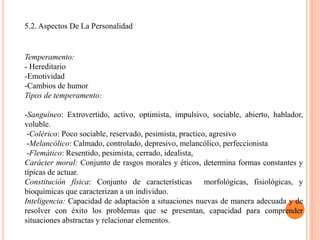 5.2. Aspectos De La Personalidad
Temperamento:
- Hereditario
-Emotividad
-Cambios de humor
Tipos de temperamento:
-Sanguíneo: Extrovertido, activo, optimista, impulsivo, sociable, abierto, hablador,
voluble.
-Colérico: Poco sociable, reservado, pesimista, practico, agresivo
-Melancólico: Calmado, controlado, depresivo, melancólico, perfeccionista
-Flemático: Resentido, pesimista, cerrado, idealista,
Carácter moral: Conjunto de rasgos morales y éticos, determina formas constantes y
típicas de actuar.
Constitución física: Conjunto de características morfológicas, fisiológicas, y
bioquímicas que caracterizan a un individuo.
Inteligencia: Capacidad de adaptación a situaciones nuevas de manera adecuada y de
resolver con éxito los problemas que se presentan, capacidad para comprender
situaciones abstractas y relacionar elementos.
 