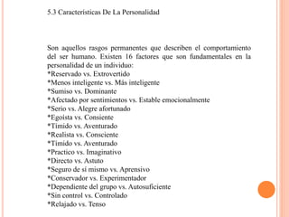 5.3 Características De La Personalidad
Son aquellos rasgos permanentes que describen el comportamiento
del ser humano. Existen 16 factores que son fundamentales en la
personalidad de un individuo:
*Reservado vs. Extrovertido
*Menos inteligente vs. Más inteligente
*Sumiso vs. Dominante
*Afectado por sentimientos vs. Estable emocionalmente
*Serio vs. Alegre afortunado
*Egoísta vs. Consiente
*Tímido vs. Aventurado
*Realista vs. Consciente
*Tímido vs. Aventurado
*Practico vs. Imaginativo
*Directo vs. Astuto
*Seguro de sí mismo vs. Aprensivo
*Conservador vs. Experimentador
*Dependiente del grupo vs. Autosuficiente
*Sin control vs. Controlado
*Relajado vs. Tenso
 