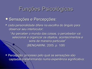 Funções Psicológicas
 Sensações      e Percepções:
▪ cada personalidade difere na escolha do ângulo para
  observar seu interlocutor;
   “Ao perceber o mundo das coisas, o percebedor vai
    selecionar e organizar os objetos, acontecimentos e
                 sons de maneira particular”
               (BENGAMINI, 2005, p. 108)


▪ Percepção: processo pelo qual as sensações são
  captadas transformando numa experiência significativa;
 