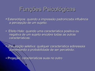 Funções Psicológicas
▪ Estereótipos: quando a impressão padronizada influência
  a percepção de um sujeito;

▪ Efeito Halo: quando uma característica positiva ou
  negativa de um sujeito encobre todas as outras
  características;

▪ Percepção seletiva: qualquer característica sobressaia
  aumentando a probabilidade de ser percebido;

▪ Projeção: características suas no outro
 