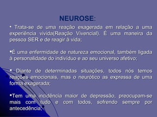 NEUROSE:
 Trata-se de uma reação exagerada em relação a uma
experiência vivida(Reação Vivencial). É uma maneira da
pessoa SER e de reagir à vida;

É uma enfermidade de natureza emocional, também ligada
à personalidade do indivíduo e ao seu universo afetivo;

 Diante de determinadas situações, todos nós temos
reações emocionais, mas o neurótico as expressa de uma
forma exagerada;

Tem uma incidência maior de depressão, preocupam-se
mais com tudo e com todos, sofrendo sempre por
antecedência;
 