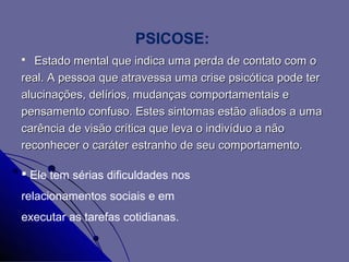 PSICOSE:
  Estado mental que indica uma perda de contato com o
real. A pessoa que atravessa uma crise psicótica pode ter
alucinações, delírios, mudanças comportamentais e
pensamento confuso. Estes sintomas estão aliados a uma
carência de visão crítica que leva o indivíduo a não
reconhecer o caráter estranho de seu comportamento.

 Ele tem sérias dificuldades nos
relacionamentos sociais e em
executar as tarefas cotidianas.
 