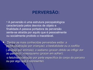 PERVERSÃO:

    • A perversão é uma estrutura psicopatológica
    caracterizada pelos desvios de objeto e
    finalidade.A pessoa portadora de perversão
    sente-se atraída por aquilo que é pessoalmente
    ou socialmente proibido e inaceitável.

    Dentre as mais conhecidas perversões estão: a
    pedofilia(atração por crianças); a bestialidade ou a zoofilia
    ( atração por animais); o sadismo (prazer obtido ao infligir dor
    ao parceiro) ;masoquismo (prazer em sofrer);
     o fetichismo(atração por parte específica do corpo do parceiro
    ou por algo que o represente).
 