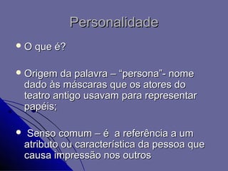 Personalidade
O    que é?

 Origem    da palavra – “persona”- nome
    dado às máscaras que os atores do
    teatro antigo usavam para representar
    papéis;

    Senso comum – é a referência a um
    atributo ou característica da pessoa que
    causa impressão nos outros
 