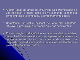    Afetam todas as áreas de influência da personalidade de
    um indivíduo, o modo como ele vê o mundo, a maneira
    como expressa as emoções, o comportamento social;

   Caracteriza um estilo pessoal de vida mal adaptado,
    inflexível e prejudicial a si próprio e/ou aos conviventes;

   Por convenção, o diagnóstico só deve ser dado a adultos,
    ou no final da adolescência, pois a personalidade só está
    completa nessa época, na maioria das vezes. Os
    diagnósticos de distúrbios de conduta na adolescência e
    pré-adolescência são outros.
 