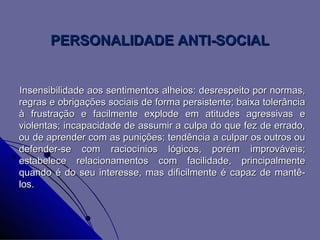 PERSONALIDADE ANTI-SOCIAL


Insensibilidade aos sentimentos alheios: desrespeito por normas,
regras e obrigações sociais de forma persistente; baixa tolerância
à frustração e facilmente explode em atitudes agressivas e
violentas; incapacidade de assumir a culpa do que fez de errado,
ou de aprender com as punições; tendência a culpar os outros ou
defender-se com raciocínios lógicos, porém improváveis;
estabelece relacionamentos com facilidade, principalmente
quando é do seu interesse, mas dificilmente é capaz de mantê-
los.
 