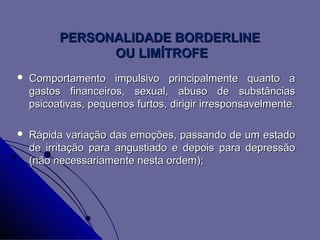 PERSONALIDADE BORDERLINE
                OU LIMÍTROFE
   Comportamento impulsivo principalmente quanto a
    gastos financeiros, sexual, abuso de substâncias
    psicoativas, pequenos furtos, dirigir irresponsavelmente.

   Rápida variação das emoções, passando de um estado
    de irritação para angustiado e depois para depressão
    (não necessariamente nesta ordem);
 
