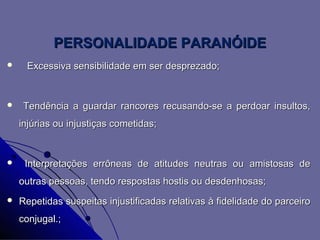 PERSONALIDADE PARANÓIDE
    Excessiva sensibilidade em ser desprezado;


    Tendência a guardar rancores recusando-se a perdoar insultos,
    injúrias ou injustiças cometidas;


    Interpretações errôneas de atitudes neutras ou amistosas de
    outras pessoas, tendo respostas hostis ou desdenhosas;
   Repetidas suspeitas injustificadas relativas à fidelidade do parceiro
    conjugal.;
 