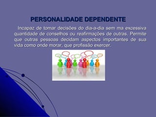 PERSONALIDADE DEPENDENTE
  Incapaz de tomar decisões do dia-a-dia sem ma excessiva
quantidade de conselhos ou reafirmações de outras. Permite
que outras pessoas decidam aspectos importantes de sua
vida como onde morar, que profissão exercer.
 
