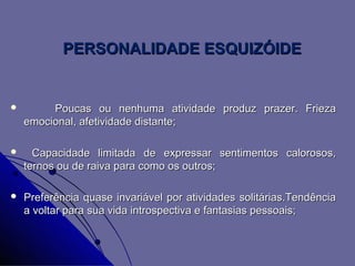 PERSONALIDADE ESQUIZÓIDE


        Poucas ou nenhuma atividade produz prazer. Frieza
    emocional, afetividade distante;

     Capacidade limitada de expressar sentimentos calorosos,
    ternos ou de raiva para como os outros;

   Preferência quase invariável por atividades solitárias.Tendência
    a voltar para sua vida introspectiva e fantasias pessoais;
 