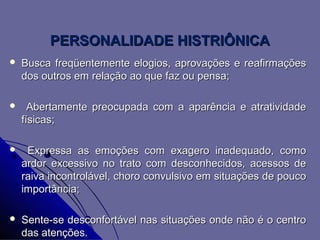 PERSONALIDADE HISTRIÔNICA
   Busca freqüentemente elogios, aprovações e reafirmações
    dos outros em relação ao que faz ou pensa;

     Abertamente preocupada com a aparência e atratividade
    físicas;

    Expressa as emoções com exagero inadequado, como
    ardor excessivo no trato com desconhecidos, acessos de
    raiva incontrolável, choro convulsivo em situações de pouco
    importância;

   Sente-se desconfortável nas situações onde não é o centro
    das atenções.
 
