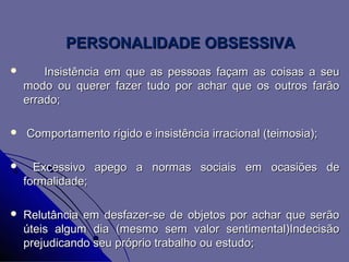 PERSONALIDADE OBSESSIVA
       Insistência em que as pessoas façam as coisas a seu
    modo ou querer fazer tudo por achar que os outros farão
    errado;

   Comportamento rígido e insistência irracional (teimosia);

     Excessivo apego a normas sociais em ocasiões de
    formalidade;

   Relutância em desfazer-se de objetos por achar que serão
    úteis algum dia (mesmo sem valor sentimental)Indecisão
    prejudicando seu próprio trabalho ou estudo;
 