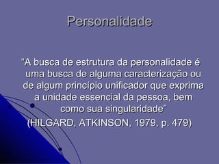 Personalidade

“A busca de estrutura da personalidade é
 uma busca de alguma caracterização ou
 de algum princípio unificador que exprima
    a unidade essencial da pessoa, bem
          como sua singularidade”
  (HILGARD, ATKINSON, 1979, p. 479)
 