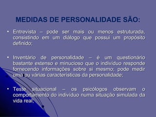MEDIDAS DE PERSONALIDADE SÃO:
   Entrevista – pode ser mais ou menos estruturada,
    consistindo em um diálogo que possui um propósito
    definido;

   Inventário de personalidade – é um questionário
    bastante extenso e minucioso que o indivíduo responde
    fornecendo informações sobre si mesmo; pode medir
    uma ou várias características da personalidade;

   Teste situacional – os psicólogos observam o
    comportamento do indivíduo numa situação simulada da
    vida real;
 