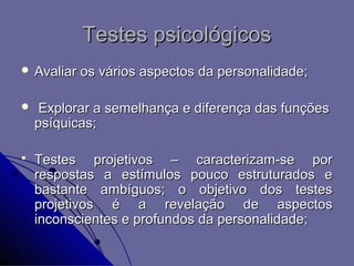 Testes psicológicos
 Avaliar   os vários aspectos da personalidade;

    Explorar a semelhança e diferença das funções
    psíquicas;

   Testes projetivos – caracterizam-se por
    respostas a estímulos pouco estruturados e
    bastante ambíguos; o objetivo dos testes
    projetivos é a revelação de aspectos
    inconscientes e profundos da personalidade;
 