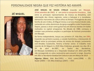 ZÉ MIGUEL

JOSÉ MIGUEL DE SOUZA CYRILLO (nascido em Macapá,
29 de setembro de 1962) é um cantor e compositor brasileiro. Está
entre os principais representantes da música na Amazônia, com
valorização dos ritmos regionais, como o batuque e o marabaixo,
elementos marcantes da cultura afros no Amapá. Primogênito de uma
família de seis irmãos, Zé Miguel iniciou a carreira musical desde cedo,
cantando em cultos dominicais da igreja evangélica onde freqüentava.
Depois, passou a atuar como guitarrista em diversas bandas em bailes
realizados na capital amapaense. Na década de 1980, começou a
compor suas primeiras canções e a participar de festivais promovidos
em Macapá.
De forma independente, lançou seu primeiro LP, Vida Boa, em 1991,
trazendo seu primeiro sucesso, a canção homônima, e destacando Zé
Miguel entre os principais artistas da música do Amapá, juntamente
com Amadeu Cavalcante, Ronery e Osmar Júnior. O trabalho mais
recente de Zé Miguel é o DVD Meu Endereço, gravado nos dias 28 e
29
de
abril
de 2007,
no
Teatro
das
Bacabeiras,
em Macapá. Candidatou-se a Deputado Estadual em 2010 pelo PSB,
não conseguindo os votos necessários para assumir o cargo. Assumiu
em 2011 a Secretaria Estadual de Cultura e saiu em Março de 2013
Algumas Obras: Vida Boa (1991) — Vinil; Lume (1998) — CD;
Kayke (2004) — CD; Meu Endereço (2007) — DVD

 