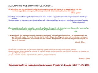 ALGUNAS DE NUESTRAS REFLEXIONES… Mi reflexión es que hay que dejar la violencia atrás y empezar una vida nueva, en un mundo nuevo, con una convivencia pacífica, con respeto, tolerancia y sobre todo sin contaminación, para vivir mejor. Olivia Aguilar Si yo hago las cosas bien hago la diferencia con lo malo, siempre hay que tener valentía y esperanza en el mundo que vivimos. Ni nos peleamos en nuestras casas cuando salimos a la calle transmitimos las peleas y habrá guerra en todo el mundo. Nahuel Pandolfini Hay que cuidar mucho a los animales  y al medio ambiente sin recurrir a la violencia., como hacen todos “no resuelvas las cosas con violencia porque no ganás nada. ¡Hagamos un mundo mejor! Yami A mí me pareció que el trabajo que hice estuvo muy interesante, fue de mucha investigación y de responsabilidad. Lo que dijeron la Madre Teresa de Calcuta, Martin Luther King y Gandhi quedó como una enseñanza, y me parece que fue parte de una lucha que hicieron ellos por nosotros. Son personas que tuvieron la esperanza de dejatr una marca en el mundo. Camila Gómez Mi reflexión es que hay que ser buenos con los demás sin hacer diferencias y así serán amable contigo. Siempre tenemos la oportunidad de empezar de vuelta Si alguna vez hacemos algo que al otro le molesta o no le gusta, hay que dejar de hacerlo. Así que “Nuestras acciones repercuten en el futuro” ¡Hagámoslas bien! Bianca Cúpolo Esta presentación fue realizada por los alumnos de 5º grado “A”. Escuela 13 DE 17. Año: 2008 