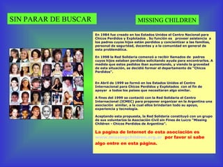 SIN PARAR DE BUSCAR MISSING CHILDREN En 1984 fue creado en los Estados Unidos el Centro Nacional para Chicos Perdidos y Explotados . Su función es  proveer asistencia  a los padres cuyos hijos están perdidos y concientizar a las familias,  personal de seguridad, docentes y a la comunidad en general de esta problemática. .  En 1998 la Red Solidaria comenzó a recibir llamados de  padres cuyos hijos estaban perdidos solicitando ayuda para encontrarlos. A medida que estos pedidos iban aumentando, y viendo la gravedad de esta situación, se decidió formar el departamento de “Chicos Perdidos" .  .  En Abril de 1999 se formó en los Estados Unidos el Centro Internacional para Chicos Perdidos y Explotados  con el fin de apoyar  a todos los países que necesitaran algo similar.  .  A fines del 1999 se contactó con la Red Solidaria el Centro Internacional (ICMEC) para proponer organizar en la Argentina una asociación  similar, a la cual ellos brindarían todo su apoyo, experiencia y tecnología.   .  Aceptando esta propuesta, la Red Solidaria constituyó con un grupo de sus voluntarios la Asociación Civil sin Fines de Lucro “Missing Children - Chicos Perdidos de Argentina”.   La pagina de Internet de esta asociación es  www.missingchildren.org.ar   por favor si sabe algo entre en esta página. 
