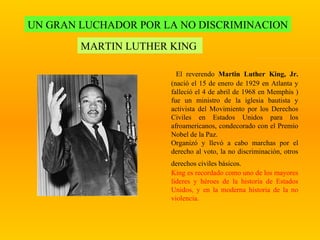 UN GRAN LUCHADOR POR LA NO DISCRIMINACION MARTIN LUTHER KING  El reverendo  Martin Luther King, Jr.  (nació el 15 de enero de 1929 en Atlanta y falleció el 4 de abril de 1968 en Memphis   ) fue un ministro de la iglesia bautista y activista del Movimiento por los Derechos Civiles en Estados Unidos para los afroamericanos, condecorado con el Premio Nobel de la Paz. Organizó y llevó a cabo marchas por el derecho al voto, la no discriminación,   otros derechos civiles   básicos.   King es recordado como uno de los mayores líderes y héroes de la historia de Estados Unidos, y en la moderna historia de la no violencia. 
