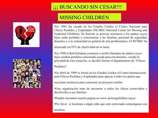 ¡¡¡ BUSCANDO SIN CESAR!!! MISSING CHILDREN En 1984 fue creado en los Estados Unidos el Centro Nacional para Chicos Perdidos y Explotados (NCMEC-National Center for Missing and Exploited Children). Su función es proveer asistencia a los padres cuyos hijos están perdidos y concientizar a las familias, personal de seguridad, docentes y a la comunidad en general de esta problemática. El NCMEC ha alcanzado un 93% de efectividad en su tarea.   En 1998 la Red Solidaria comenzó a recibir llamados de padres cuyos hijos estaban perdidos solicitando ayuda para encontrarlos. viendo la gravedad de esta situación, se decidió formar el departamento de “Chicos Perdidos".   En Abril de 1999 se formó en los Estados Unidos el Centro Internacional para Chicos Perdidos y Explotados para apoyar a todos los países que necesiten asistencia para comenzar un proyecto similar.   Esta organización trata de encontrar a todos los chicos extraviados y devolverlos a sus familias . Pueden encontrar nuestra pagina en www.missingchildren.org.ar  Por favor  si localizan a algún niño que este extraviado comuníquese con nosotros.   