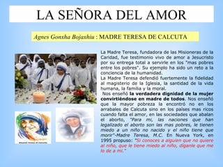 LA SEÑORA DEL AMOR La Madre Teresa, fundadora de las Misioneras de la Caridad, fue testimonio vivo de amor a Jesucristo por su entrega total a servirle en los "mas pobres entre los pobres". Su ejemplo ha sido un reto a la conciencia de la humanidad.  L a Madre Teresa defendió fuertemente la fidelidad al magisterio de la Iglesia, la santidad de la vida humana, la familia y la moral. Nos enseñó  la verdadera dignidad de la mujer convirtiéndose en madre de todos . Nos enseñó que la mayor pobreza la encontró no en los arrabales de Calcuta sino en los países mas ricos cuando falta el amor, en las sociedades  que abalan el aborto,  "Para mi, las naciones que han legalizado el aborto son las mas pobres, le tienen miedo a un niño no nacido y el niño tiene que morir"-Madre Teresa, M.C.  En Nueva York, en 1995 propuso:  " Si conoces a alguien que no quiere al niño, que le tiene miedo al niño, díganle que me lo de a mi."  Agnes Gonxha Bojaxhiu   : MADRE TERESA DE CALCUTA 