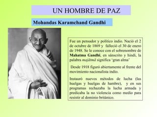 UN HOMBRE DE PAZ Mohandas Karamchand Gandhi   F ue un pensador y político indio. Nació el 2 de octubre de 1869 y   falleció el 30 de enero de 1948. Se le conoce con el sobrenombre de  Mahatma Gandhi ,  en sánscrito y hindi, la palabra  majātmā  significa ‘gran   alma’ Desde 1918 figuró abiertamente al frente del movimiento nacionalista indio.  Instauró nuevos métodos de lucha (las huelgas y huelgas de hambre),  y en sus programas rechazaba la lucha armada y predicaba la no violencia como medio para resistir al dominio británico. 
