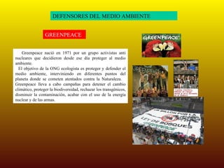 DEFENSORES DEL MEDIO AMBIENTE GREENPEACE Greenpeace nació en 1971 por un grupo activistas anti nucleares que decidieron desde ese día proteger al medio ambiente.  El objetivo de la ONG ecologista es proteger y defender el medio ambiente, interviniendo en diferentes puntos del planeta donde se cometen atentados contra la Naturaleza.  Greenpeace lleva a cabo campañas para detener el cambio climático, proteger la biodiversidad, rechazar los transgénicos, disminuir la contaminación, acabar con el uso de la energía nuclear y de las armas. 
