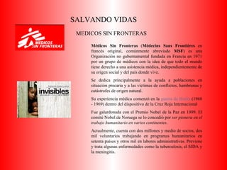 SALVANDO VIDAS MEDICOS SIN FRONTERAS Médicos Sin Fronteras  ( Médecins Sans Frontières  en francés original, comúnmente abreviado  MSF ) es una Organización no gubernamental fundada en Francia en 1971 por un grupo de médicos con la idea de que todo el mundo tiene derecho a una asistencia médica, independientemente de su origen social y del país donde vive. Se dedica principalmente a la ayuda a poblaciones en situación precaria y a las víctimas de conflictos, hambrunas y catástrofes de origen natural.  Su experiencia médica comenzó en la  guerra de Biafra  (1968 - 1969) dentro del dispositivo de la Cruz Roja Internacional Fue galardonada con el Premio Nobel de la Paz en 1999. El comité Nobel de Noruega se lo concedió por  ser pionera en el trabajo humanitario en varios continentes . Actualmente, cuenta con dos millones y medio de socios, dos mil voluntarios trabajando en programas humanitarios en setenta países y otros mil en labores administrativas. Previene y trata algunas enfermedades como la tuberculosis, el SIDA y la meningitis. 