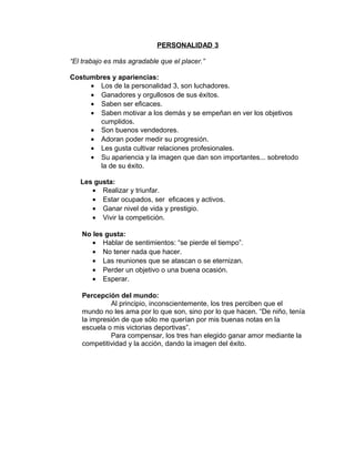 PERSONALIDAD 3

“El trabajo es más agradable que el placer.”

Costumbres y apariencias:
     • Los de la personalidad 3, son luchadores.
     • Ganadores y orgullosos de sus éxitos.
     • Saben ser eficaces.
     • Saben motivar a los demás y se empeñan en ver los objetivos
       cumplidos.
     • Son buenos vendedores.
     • Adoran poder medir su progresión.
     • Les gusta cultivar relaciones profesionales.
     • Su apariencia y la imagen que dan son importantes... sobretodo
       la de su éxito.

   Les gusta:
      • Realizar y triunfar.
      • Estar ocupados, ser eficaces y activos.
      • Ganar nivel de vida y prestigio.
      • Vivir la competición.

   No les gusta:
      • Hablar de sentimientos: “se pierde el tiempo”.
      • No tener nada que hacer.
      • Las reuniones que se atascan o se eternizan.
      • Perder un objetivo o una buena ocasión.
      • Esperar.

   Percepción del mundo:
             Al principio, inconscientemente, los tres perciben que el
   mundo no les ama por lo que son, sino por lo que hacen. “De niño, tenía
   la impresión de que sólo me querían por mis buenas notas en la
   escuela o mis victorias deportivas”.
             Para compensar, los tres han elegido ganar amor mediante la
   competitividad y la acción, dando la imagen del éxito.
 