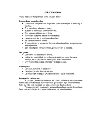 PERSONALIDAD 4

“Nada nos hace tan grandes como un gran dolor”.

Costumbres y apariencias:
  • Los cuatro, son personas originales preocupadas por la belleza y la
     estética.
  • Son sensibles a las emociones.
  • Buscan la intensidad y el dramatismo.
  • Son hipersensibles a las críticas.
  • Tienen en su forma de ser un lado teatral.
  • Llegan a envidiar lo que tienen los otros.
  • Se siente diferente, aparte.
  • A veces tienen la sensación de estar abandonados y son propensos
     a la depresión.
  • Son nostálgicos y melancólicos, pensando en el pasado.

Les gusta:
   • Compartir sus estados de ánimo.
   • Utilizar su creatividad: en su forma de vestirse, en su forma de
      trabajar, en la decoración de un plato o una habitación.
   • Vivir momentos únicos, intensos y excepcionales.

No les gusta:
   • Lo banal, la rutina, lo cotidiano.
   • La crítica, la falta de miramientos.
   • La obligación de seguir un procedimiento al pie de la letra.

Percepción del mundo:
        Al principio, inconscientemente, los cuatro tuvieron el sentimiento de
haber sido abandonados. Padecieron un gran vacío: algo importante les
faltó. Su vida está marcada por ese sentimiento de abandono.
        Para compensar, imaginaron que podrían colmar ese sentimiento de
falta buscando la plenitud que existía antes de ese abandono.
 