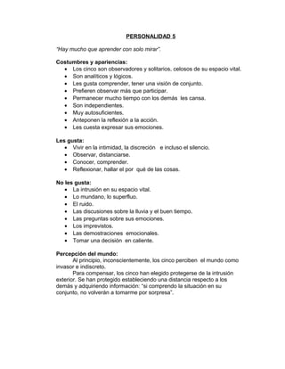 PERSONALIDAD 5

“Hay mucho que aprender con solo mirar”.

Costumbres y apariencias:
  • Los cinco son observadores y solitarios, celosos de su espacio vital.
  • Son analíticos y lógicos.
  • Les gusta comprender, tener una visión de conjunto.
  • Prefieren observar más que participar.
  • Permanecer mucho tiempo con los demás les cansa.
  • Son independientes.
  • Muy autosuficientes.
  • Anteponen la reflexión a la acción.
  • Les cuesta expresar sus emociones.

Les gusta:
   • Vivir en la intimidad, la discreción e incluso el silencio.
   • Observar, distanciarse.
   • Conocer, comprender.
   • Reflexionar, hallar el por qué de las cosas.

No les gusta:
   • La intrusión en su espacio vital.
   • Lo mundano, lo superfluo.
   • El ruido.
   • Las discusiones sobre la lluvia y el buen tiempo.
   • Las preguntas sobre sus emociones.
   • Los imprevistos.
   • Las demostraciones emocionales.
   • Tomar una decisión en caliente.

Percepción del mundo:
       Al principio, inconscientemente, los cinco perciben el mundo como
invasor e indiscreto.
       Para compensar, los cinco han elegido protegerse de la intrusión
exterior. Se han protegido estableciendo una distancia respecto a los
demás y adquiriendo información: “si comprendo la situación en su
conjunto, no volverán a tomarme por sorpresa”.
 