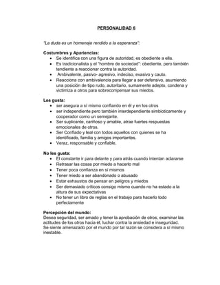 PERSONALIDAD 6


“La duda es un homenaje rendido a la esperanza”:

Costumbres y Apariencias:
  • Se identifica con una figura de autoridad, es obediente a ella.
  • Es tradicionalista y el “hombre de sociedad”: obediente, pero también
     tendiente a reaccionar contra la autoridad.
  • Ambivalente, pasivo- agresivo, indeciso, evasivo y cauto.
  • Reacciona con ambivalencia para llegar a ser defensivo, asumiendo
     una posición de tipo rudo, autoritario, sumamente adepto, condena y
     victimiza a otros para sobrecompensar sus miedos.

Les gusta:
   • ser asegura a sí mismo confiando en él y en los otros
   • ser independiente pero también interdependiente simbioticamente y
      cooperador como un semejante.
   • Ser suplicante, cariñoso y amable, atrae fuertes respuestas
      emocionales de otros.
   • Ser Confiado y leal con todos aquellos con quienes se ha
      identificado, familia y amigos importantes.
   • Veraz, responsable y confiable.

No les gusta:
   • El constante ir para delante y para atrás cuando intentan aclararse
   • Retrasar las cosas por miedo a hacerlo mal
   • Tener poca confianza en sí mismos
   • Tener miedo a ser abandonado o abusado
   • Estar exhaustos de pensar en peligros y miedos
   • Ser demasiado críticos consigo mismo cuando no ha estado a la
      altura de sus expectativas
   • No tener un libro de reglas en el trabajo para hacerlo todo
      perfectamente

Percepción del mundo:
Desea seguridad, ser amado y tener la aprobación de otros, examinar las
actitudes de los otros hacia él, luchar contra la ansiedad e inseguridad.
Se siente amenazado por el mundo por tal razón se considera a sí mismo
inestable.
 