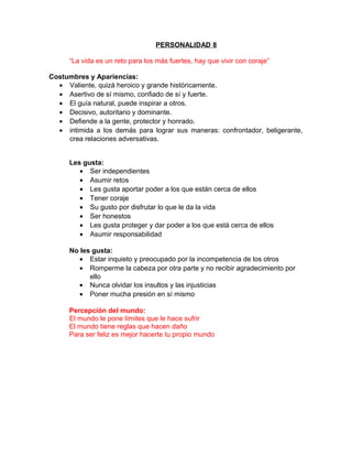 PERSONALIDAD 8

      “La vida es un reto para los más fuertes, hay que vivir con coraje”

Costumbres y Apariencias:
  • Valiente, quizá heroico y grande históricamente.
  • Asertivo de sí mismo, confiado de sí y fuerte.
  • El guía natural, puede inspirar a otros.
  • Decisivo, autoritario y dominante.
  • Defiende a la gente, protector y honrado.
  • intimida a los demás para lograr sus maneras: confrontador, beligerante,
     crea relaciones adversativas.


      Les gusta:
         • Ser independientes
         • Asumir retos
         • Les gusta aportar poder a los que están cerca de ellos
         • Tener coraje
         • Su gusto por disfrutar lo que le da la vida
         • Ser honestos
         • Les gusta proteger y dar poder a los que está cerca de ellos
         • Asumir responsabilidad

      No les gusta:
         • Estar inquieto y preocupado por la incompetencia de los otros
         • Romperme la cabeza por otra parte y no recibir agradecimiento por
            ello
         • Nunca olvidar los insultos y las injusticias
         • Poner mucha presión en sí mismo

      Percepción del mundo:
      El mundo le pone límites que le hace sufrir
      El mundo tiene reglas que hacen daño
      Para ser feliz es mejor hacerte tu propio mundo
 