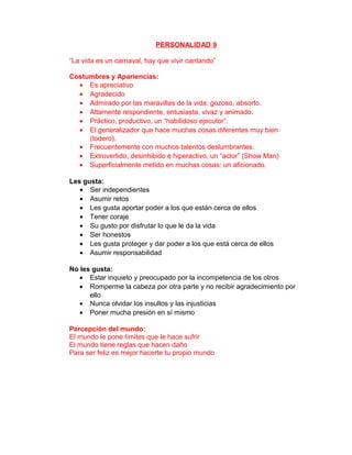 PERSONALIDAD 9

“La vida es un carnaval, hay que vivir cantando”

Costumbres y Apariencias:
  • Es apreciativo
  • Agradecido
  • Admirado por las maravillas de la vida: gozoso, absorto.
  • Altamente respondiente, entusiasta, vivaz y animado.
  • Práctico, productivo, un “habilidoso ejecutor”.
  • El generalizador que hace muchas cosas diferentes muy bien
     (todero).
  • Frecuentemente con muchos talentos deslumbrantes.
  • Extrovertido, desinhibido e hiperactivo, un “actor” (Show Man)
  • Superficialmente metido en muchas cosas: un aficionado.

Les gusta:
   • Ser independientes
   • Asumir retos
   • Les gusta aportar poder a los que están cerca de ellos
   • Tener coraje
   • Su gusto por disfrutar lo que le da la vida
   • Ser honestos
   • Les gusta proteger y dar poder a los que está cerca de ellos
   • Asumir responsabilidad

No les gusta:
   • Estar inquieto y preocupado por la incompetencia de los otros
   • Romperme la cabeza por otra parte y no recibir agradecimiento por
      ello
   • Nunca olvidar los insultos y las injusticias
   • Poner mucha presión en sí mismo

Percepción del mundo:
El mundo le pone límites que le hace sufrir
El mundo tiene reglas que hacen daño
Para ser feliz es mejor hacerte tu propio mundo
 